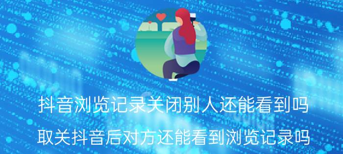 抖音浏览记录关闭别人还能看到吗 取关抖音后对方还能看到浏览记录吗？